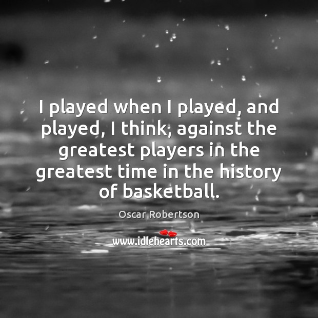 I played when I played, and played, I think, against the greatest 