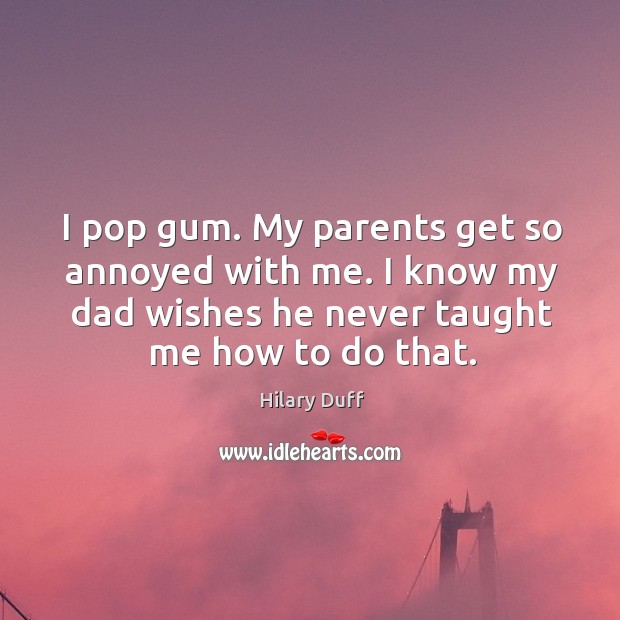 I pop gum. My parents get so annoyed with me. I know my dad wishes he never taught me how to do that. Image