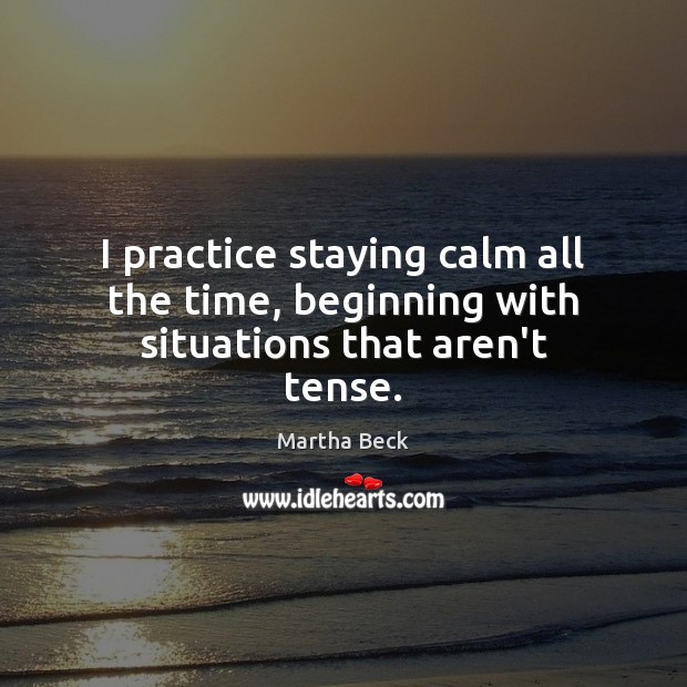 I practice staying calm all the time, beginning with situations that aren’t tense. Martha Beck Picture Quote