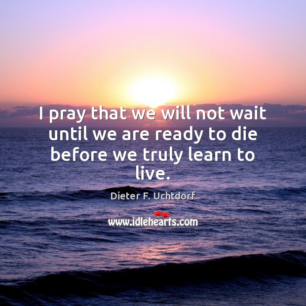 I pray that we will not wait until we are ready to die before we truly learn to live. Dieter F. Uchtdorf Picture Quote
