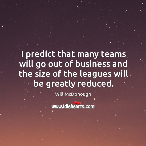 I predict that many teams will go out of business and the size of the leagues will be greatly reduced. Will McDonough Picture Quote