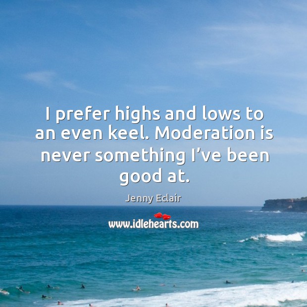 I prefer highs and lows to an even keel. Moderation is never something I’ve been good at. Image