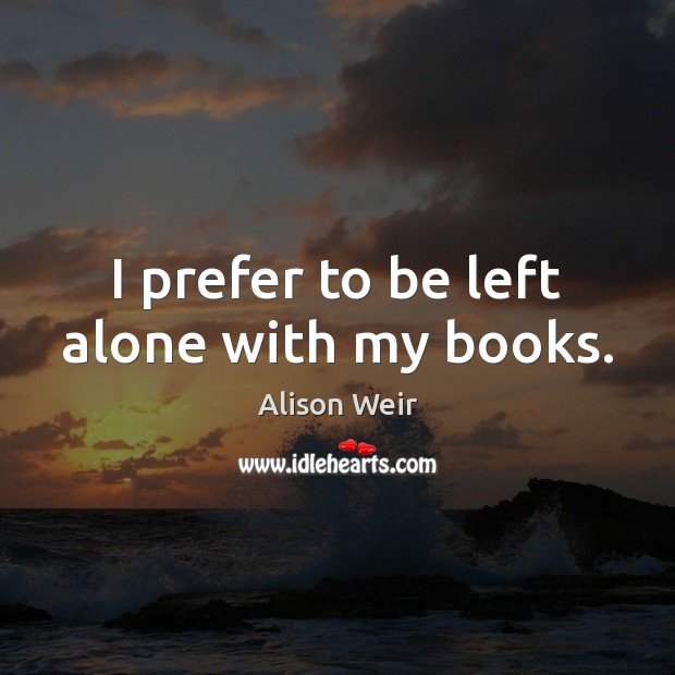 I prefer to be left alone with my books. Alison Weir Picture Quote