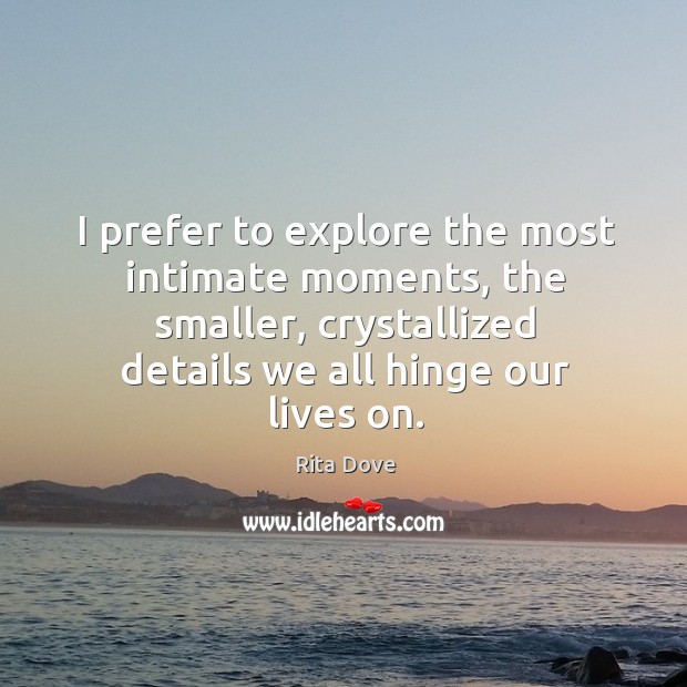 I prefer to explore the most intimate moments, the smaller, crystallized details we all hinge our lives on. Image