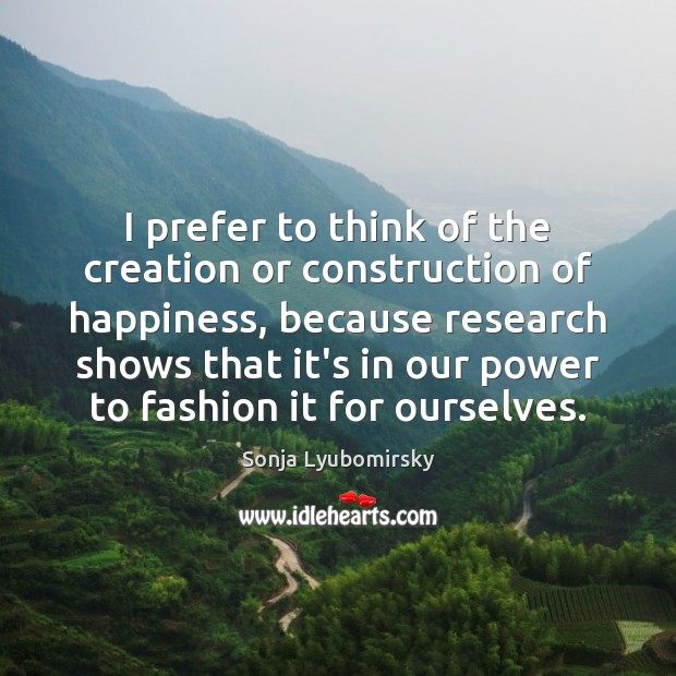 I prefer to think of the creation or construction of happiness, because Sonja Lyubomirsky Picture Quote