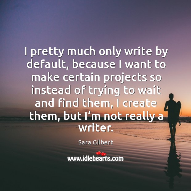 I pretty much only write by default, because I want to make certain projects Sara Gilbert Picture Quote