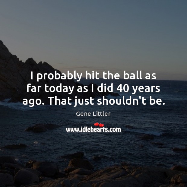 I probably hit the ball as far today as I did 40 years ago. That just shouldn’t be. Gene Littler Picture Quote