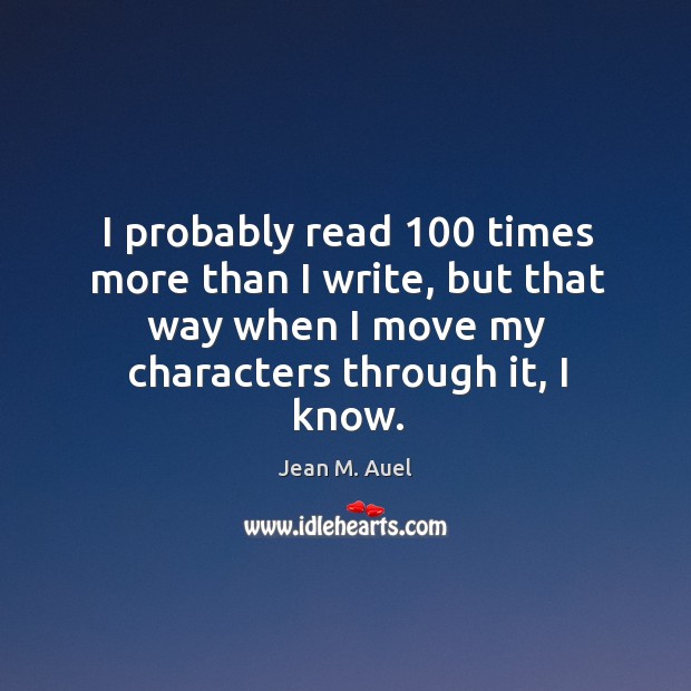 I probably read 100 times more than I write, but that way when I move my characters through it, I know. Jean M. Auel Picture Quote