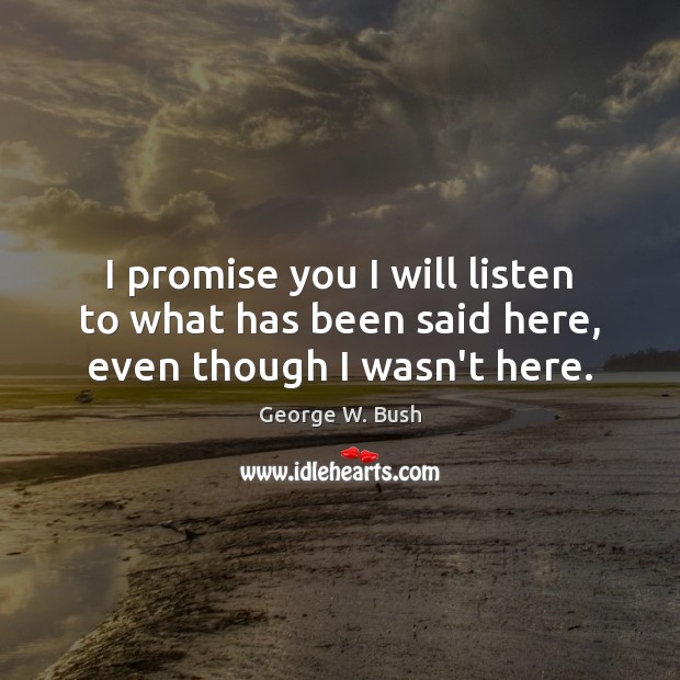 I promise you I will listen to what has been said here, even though I wasn’t here. George W. Bush Picture Quote