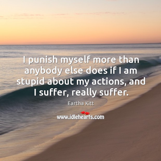 I punish myself more than anybody else does if I am stupid about my actions, and I suffer, really suffer. Eartha Kitt Picture Quote