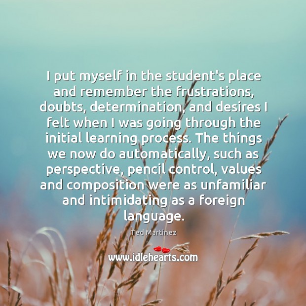 I put myself in the student’s place and remember the frustrations, doubts, Ted Martinez Picture Quote