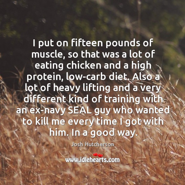 I put on fifteen pounds of muscle, so that was a lot of eating chicken and a high protein, low-carb diet. Image