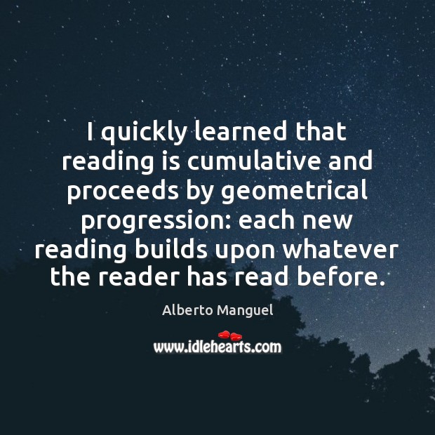 I quickly learned that reading is cumulative and proceeds by geometrical progression: Alberto Manguel Picture Quote