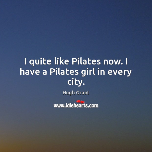 I quite like Pilates now. I have a Pilates girl in every city. Hugh Grant Picture Quote