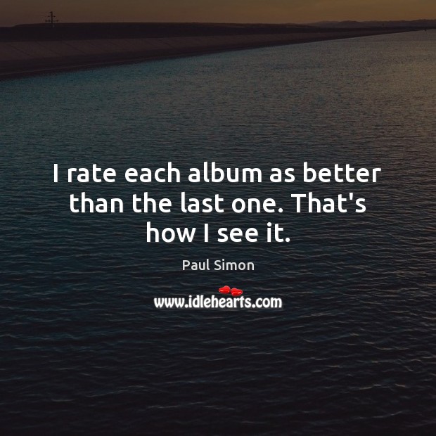 I rate each album as better than the last one. That’s how I see it. Image