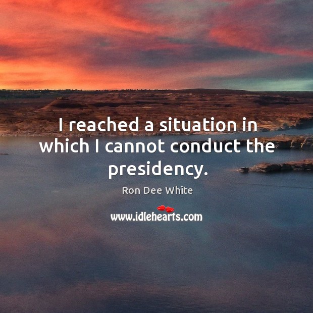 I reached a situation in which I cannot conduct the presidency. Ron Dee White Picture Quote