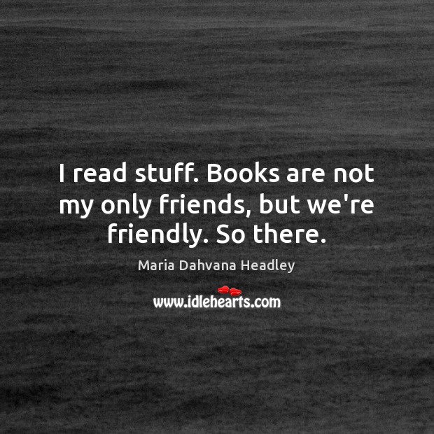 I read stuff. Books are not my only friends, but we’re friendly. So there. 