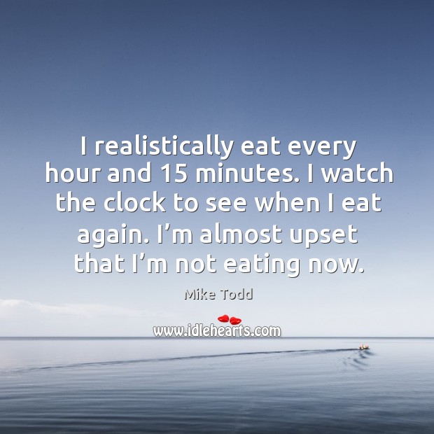 I realistically eat every hour and 15 minutes. I watch the clock to see when I eat again. Mike Todd Picture Quote