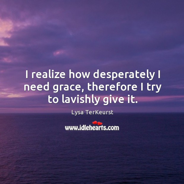 I realize how desperately I need grace, therefore I try to lavishly give it. Lysa TerKeurst Picture Quote
