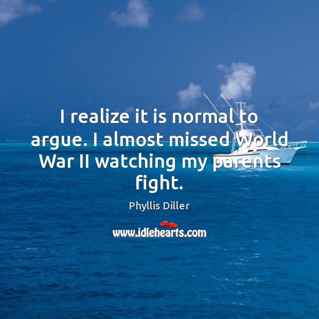 I realize it is normal to argue. I almost missed World War II watching my parents fight. Phyllis Diller Picture Quote