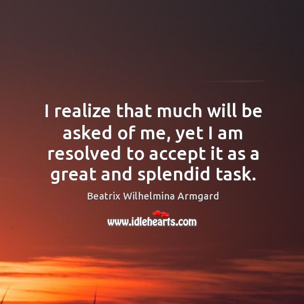 I realize that much will be asked of me, yet I am resolved to accept it as a great and splendid task. Image