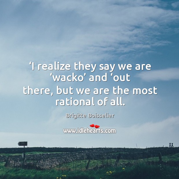 ‘i realize they say we are ‘wacko’ and ‘out there, but we are the most rational of all. Image