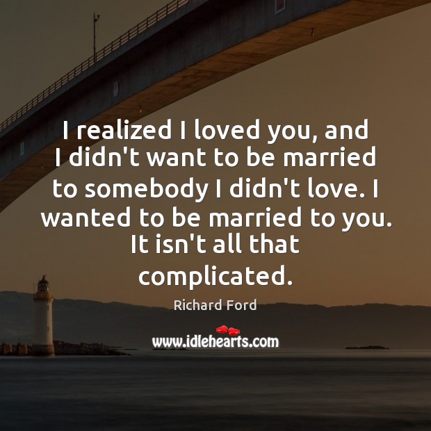 I realized I loved you, and I didn’t want to be married Richard Ford Picture Quote