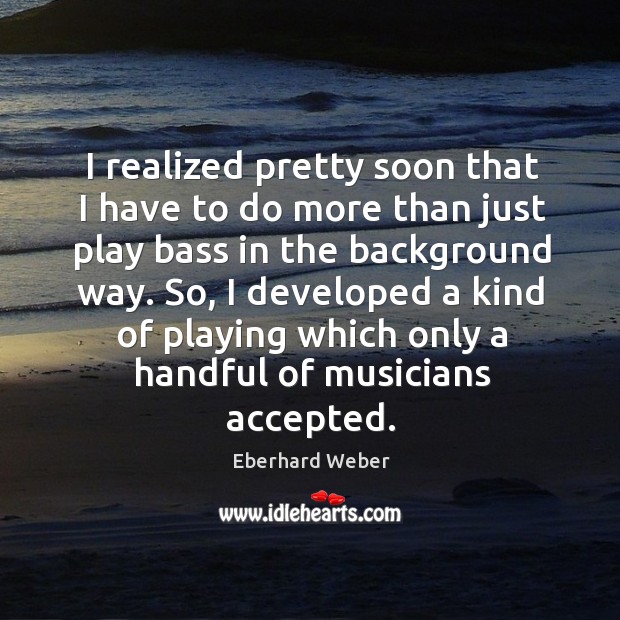 I realized pretty soon that I have to do more than just play bass in the background way. Eberhard Weber Picture Quote
