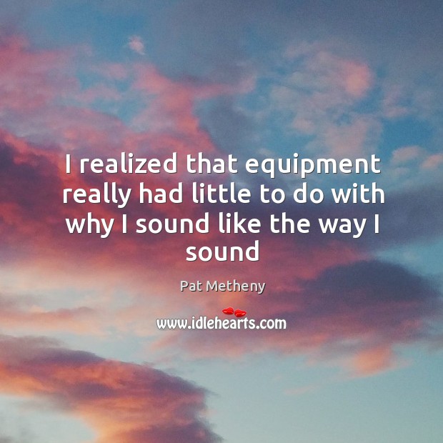 I realized that equipment really had little to do with why I sound like the way I sound Pat Metheny Picture Quote