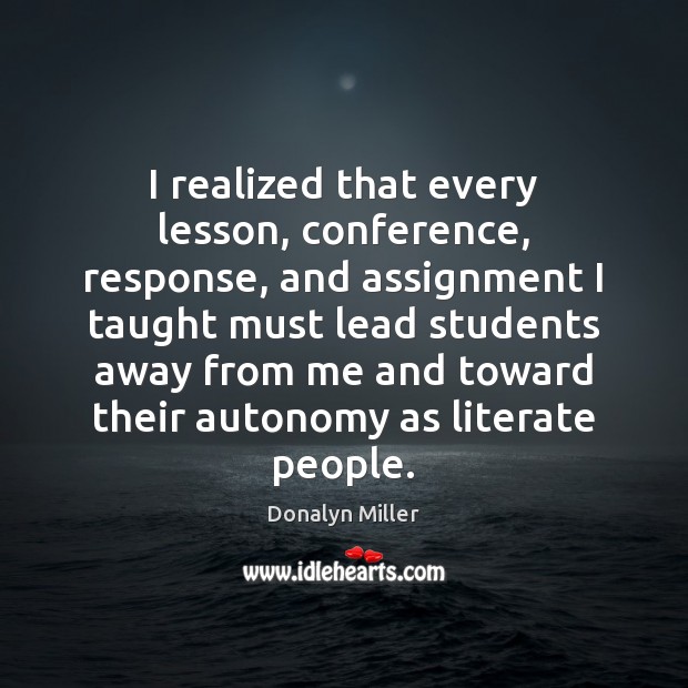 I realized that every lesson, conference, response, and assignment I taught must Donalyn Miller Picture Quote