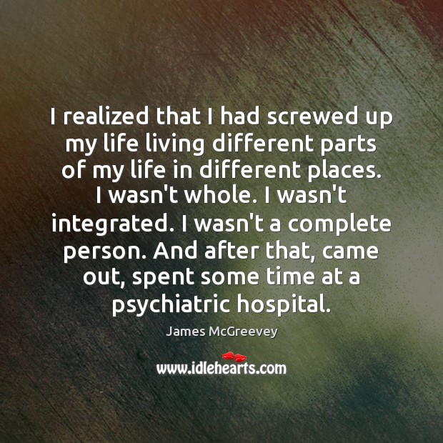 I realized that I had screwed up my life living different parts 