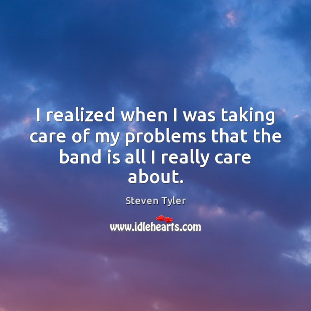 I realized when I was taking care of my problems that the band is all I really care about. Steven Tyler Picture Quote
