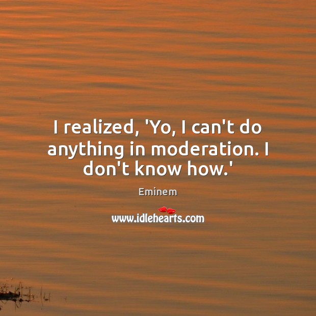 I realized, ‘Yo, I can’t do anything in moderation. I don’t know how.’ Eminem Picture Quote