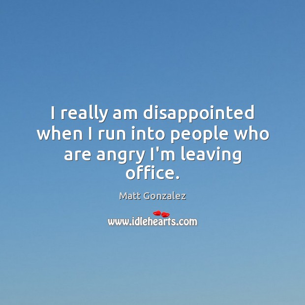 I really am disappointed when I run into people who are angry I’m leaving office. Matt Gonzalez Picture Quote