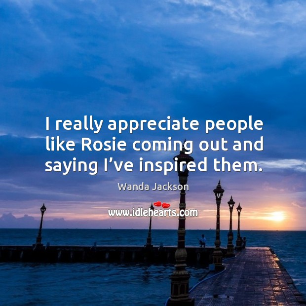 I really appreciate people like rosie coming out and saying I’ve inspired them. Wanda Jackson Picture Quote