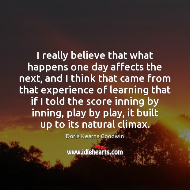 I really believe that what happens one day affects the next, and Doris Kearns Goodwin Picture Quote