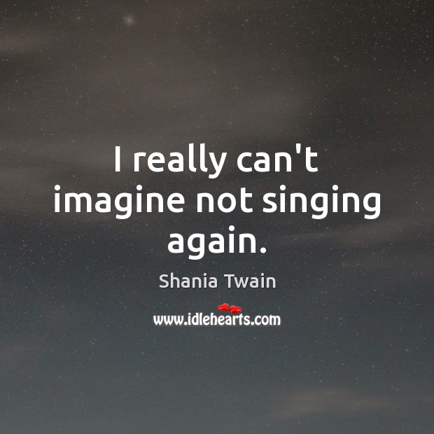 I really can’t imagine not singing again. Shania Twain Picture Quote