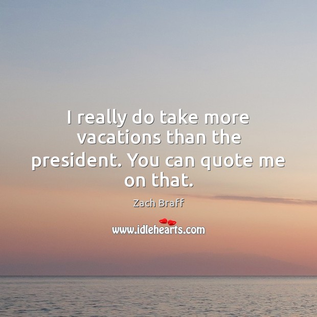 I really do take more vacations than the president. You can quote me on that. Image