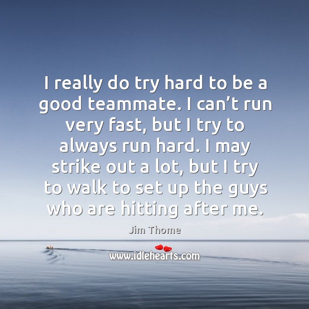 I really do try hard to be a good teammate. I can’t run very fast, but I try to always run hard. Jim Thome Picture Quote