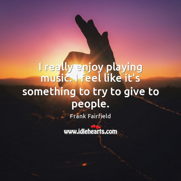 I really enjoy playing music. I feel like it’s something to try to give to people. Frank Fairfield Picture Quote