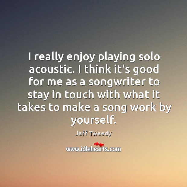 I really enjoy playing solo acoustic. I think it’s good for me 