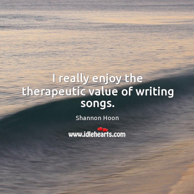 I really enjoy the therapeutic value of writing songs. Shannon Hoon Picture Quote