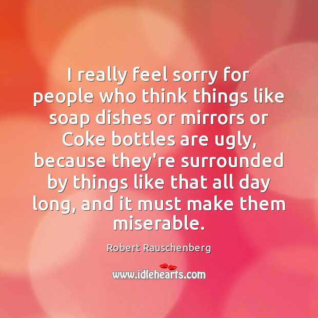 I really feel sorry for people who think things like soap dishes Robert Rauschenberg Picture Quote