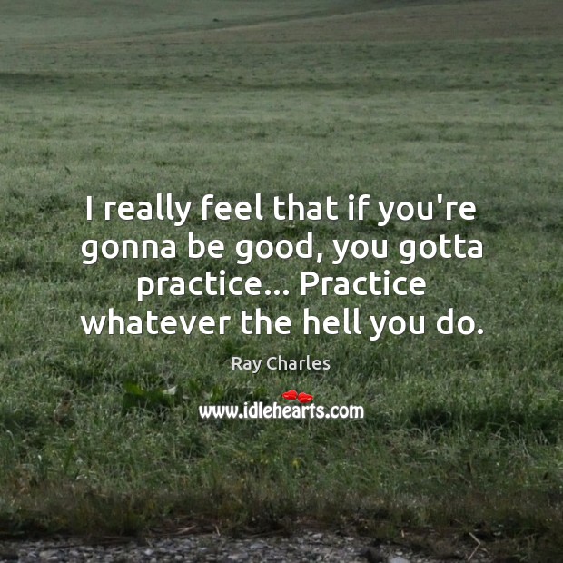 I really feel that if you’re gonna be good, you gotta practice… Ray Charles Picture Quote