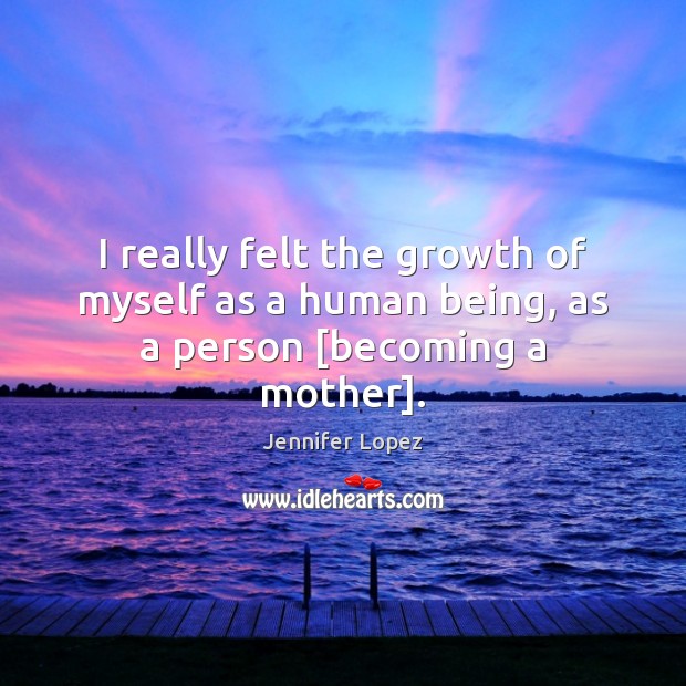 I really felt the growth of myself as a human being, as a person [becoming a mother]. Jennifer Lopez Picture Quote