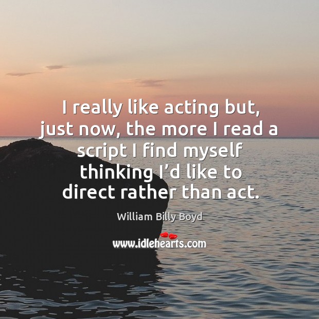 I really like acting but, just now, the more I read a script I find myself thinking I’d like to direct rather than act. William Billy Boyd Picture Quote