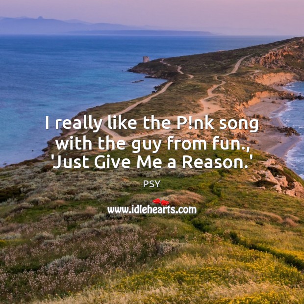 I really like the P!nk song with the guy from fun., ‘Just Give Me a Reason.’ PSY Picture Quote