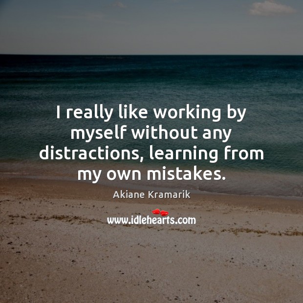 I really like working by myself without any distractions, learning from my own mistakes. Image