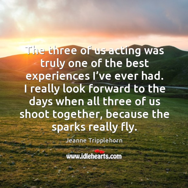 I really look forward to the days when all three of us shoot together, because the sparks really fly. Jeanne Tripplehorn Picture Quote