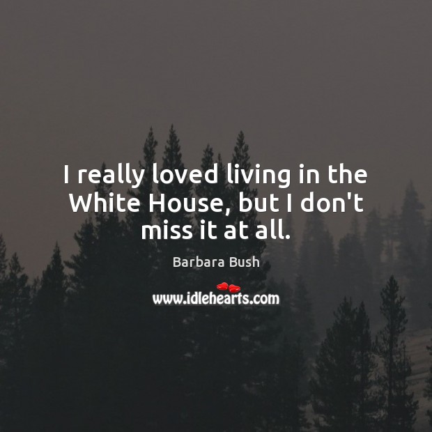 I really loved living in the White House, but I don’t miss it at all. Barbara Bush Picture Quote